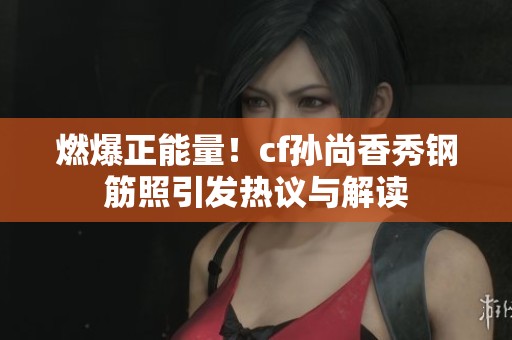燃爆正能量！cf孙尚香秀钢筋照引发热议与解读