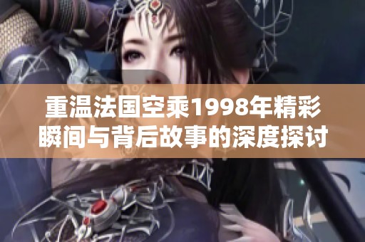 重温法国空乘1998年精彩瞬间与背后故事的深度探讨