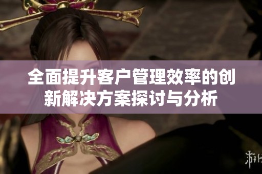 全面提升客户管理效率的创新解决方案探讨与分析