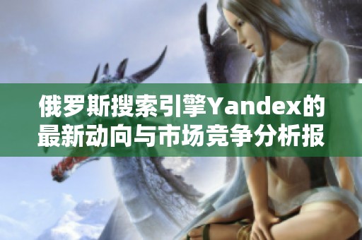 俄罗斯搜索引擎Yandex的最新动向与市场竞争分析报告