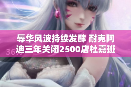 辱华风波持续发酵 耐克阿迪三年关闭2500店杜嘉班纳全线产品受影响