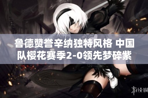 鲁德赞誉辛纳独特风格 中国队樱花赛季2-0领先梦碎紫薇