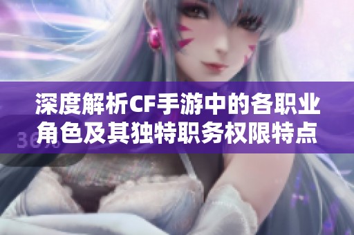 深度解析CF手游中的各职业角色及其独特职务权限特点