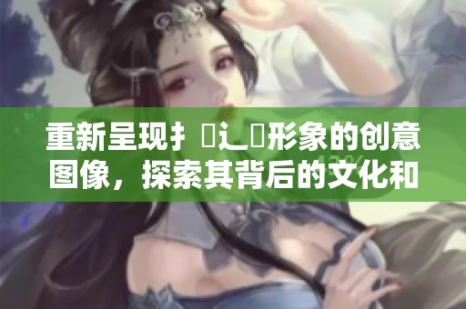重新呈现扌喿辶畐形象的创意图像，探索其背后的文化和意义