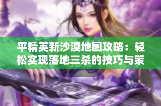平精英新沙漠地图攻略：轻松实现落地三杀的技巧与策略