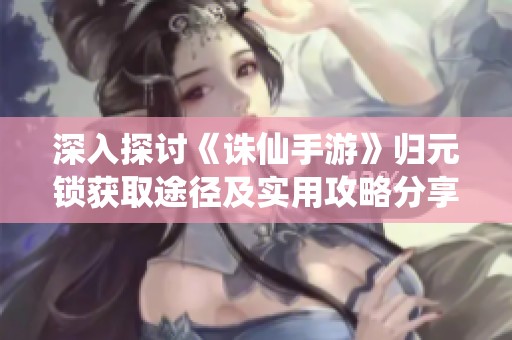 深入探讨《诛仙手游》归元锁获取途径及实用攻略分享