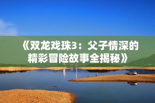 《双龙戏珠3：父子情深的精彩冒险故事全揭秘》