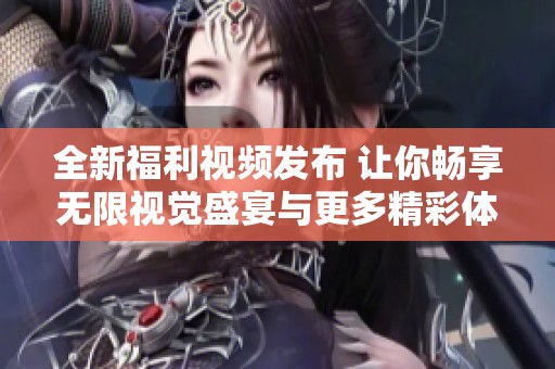 全新福利视频发布 让你畅享无限视觉盛宴与更多精彩体验