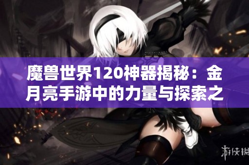魔兽世界120神器揭秘：金月亮手游中的力量与探索之旅
