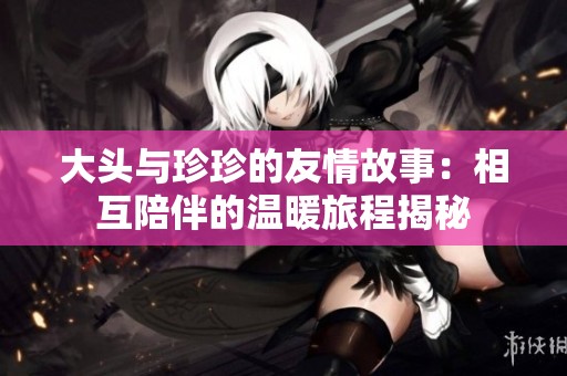大头与珍珍的友情故事：相互陪伴的温暖旅程揭秘