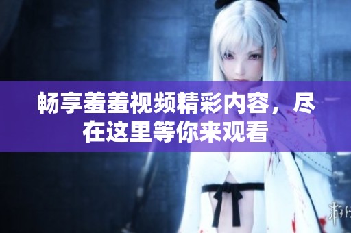 畅享羞羞视频精彩内容，尽在这里等你来观看