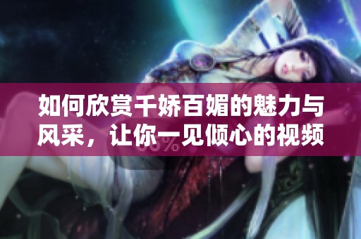 如何欣赏千娇百媚的魅力与风采，让你一见倾心的视频资源分享
