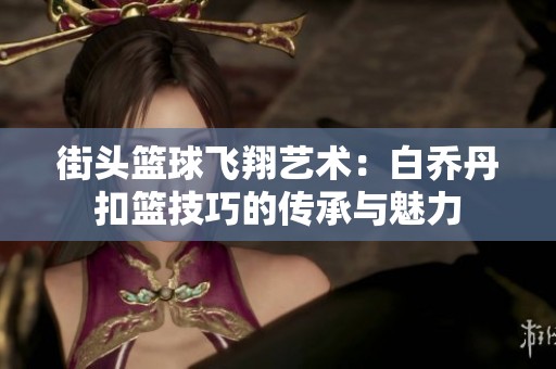 街头篮球飞翔艺术：白乔丹扣篮技巧的传承与魅力