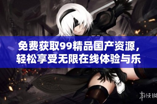 免费获取99精品国产资源，轻松享受无限在线体验与乐趣