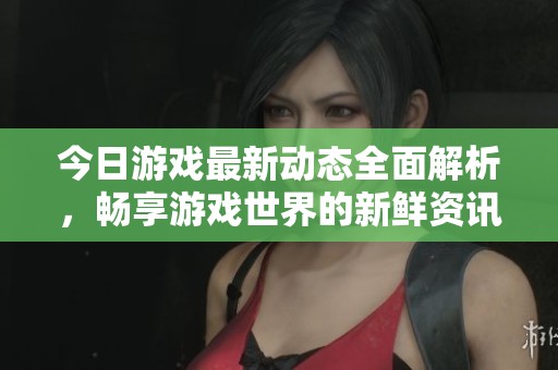 今日游戏最新动态全面解析，畅享游戏世界的新鲜资讯与精彩活动