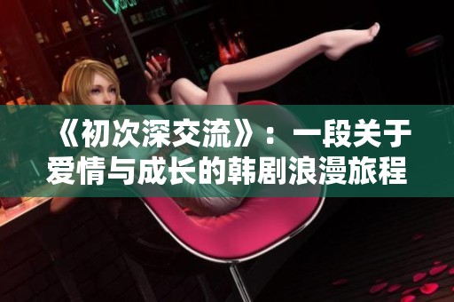 《初次深交流》：一段关于爱情与成长的韩剧浪漫旅程探索