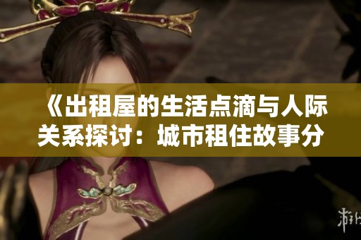 《出租屋的生活点滴与人际关系探讨：城市租住故事分享》