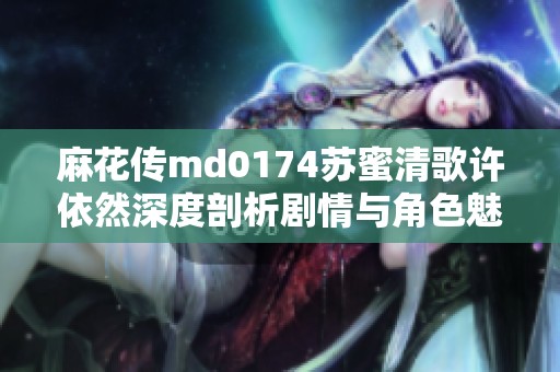 麻花传md0174苏蜜清歌许依然深度剖析剧情与角色魅力之谜