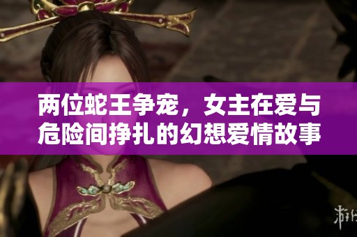 两位蛇王争宠，女主在爱与危险间挣扎的幻想爱情故事