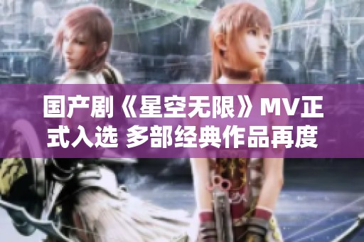 国产剧《星空无限》MV正式入选 多部经典作品再度引发热议