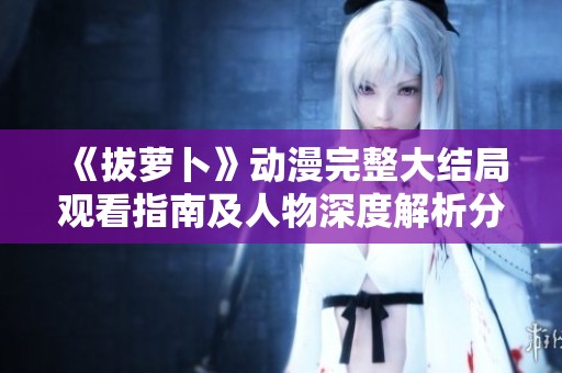 《拔萝卜》动漫完整大结局观看指南及人物深度解析分享