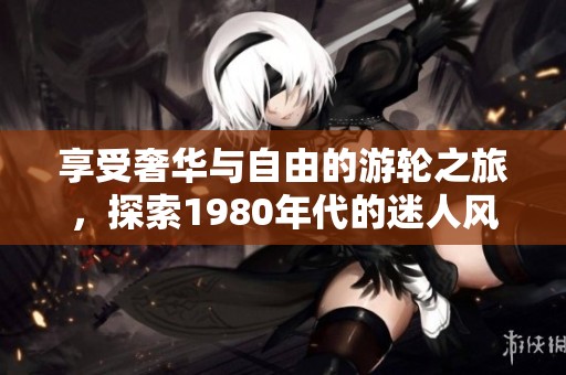 享受奢华与自由的游轮之旅，探索1980年代的迷人风情与独特体验