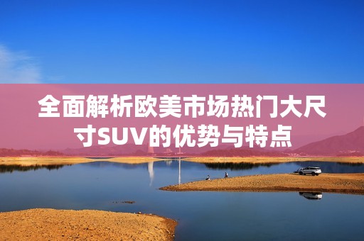 全面解析欧美市场热门大尺寸SUV的优势与特点