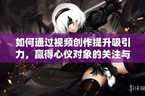如何通过视频创作提升吸引力，赢得心仪对象的关注与青睐