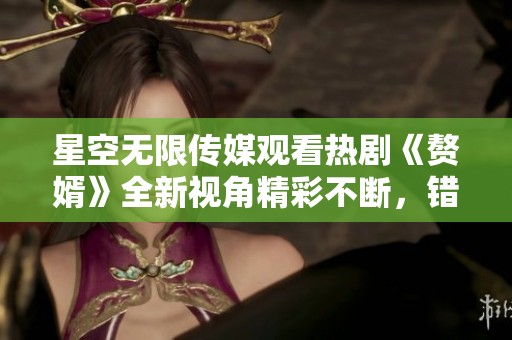 星空无限传媒观看热剧《赘婿》全新视角精彩不断，错过不容！
