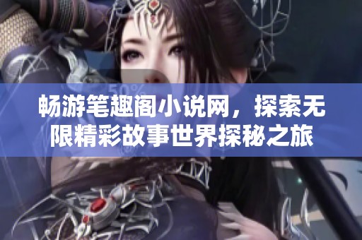 畅游笔趣阁小说网，探索无限精彩故事世界探秘之旅
