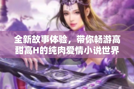 全新故事体验，带你畅游高甜高H的纯肉爱情小说世界