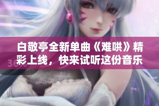 白敬亭全新单曲《难哄》精彩上线，快来试听这份音乐盛宴吧