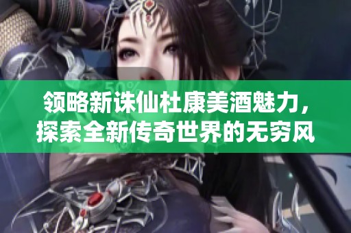 领略新诛仙杜康美酒魅力，探索全新传奇世界的无穷风情