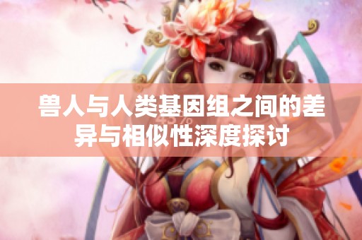兽人与人类基因组之间的差异与相似性深度探讨