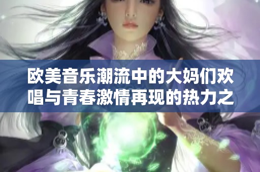 欧美音乐潮流中的大妈们欢唱与青春激情再现的热力之夜
