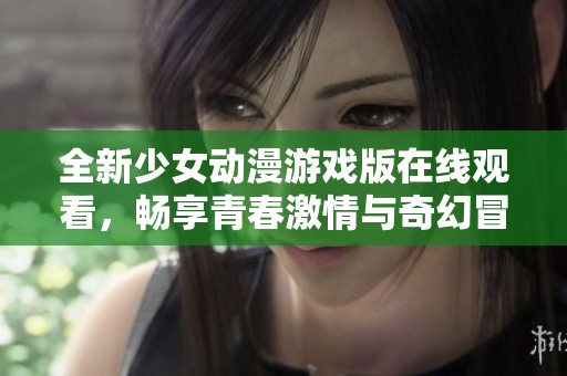 全新少女动漫游戏版在线观看，畅享青春激情与奇幻冒险体验
