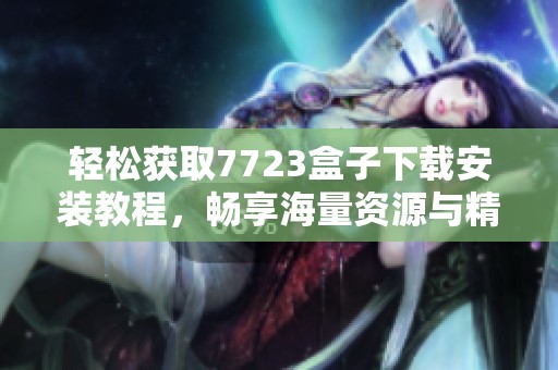 轻松获取7723盒子下载安装教程，畅享海量资源与精彩内容