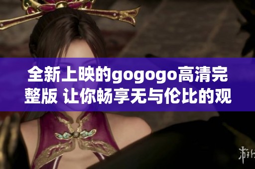 全新上映的gogogo高清完整版 让你畅享无与伦比的观影体验