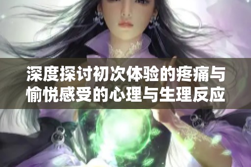 深度探讨初次体验的疼痛与愉悦感受的心理与生理反应分析
