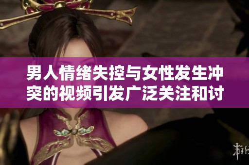 男人情绪失控与女性发生冲突的视频引发广泛关注和讨论