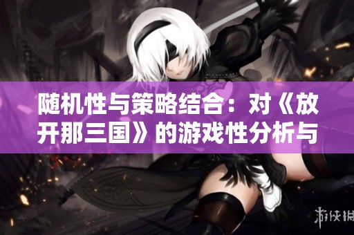 随机性与策略结合：对《放开那三国》的游戏性分析与优化建议