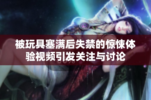 被玩具塞满后失禁的惊悚体验视频引发关注与讨论