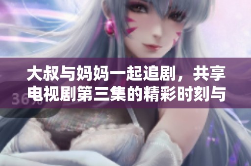 大叔与妈妈一起追剧，共享电视剧第三集的精彩时刻与感人情节