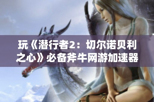 玩《潜行者2：切尔诺贝利之心》必备斧牛网游加速器攻略分享