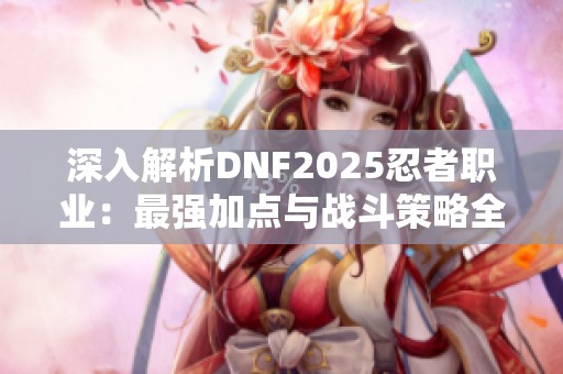 深入解析DNF2025忍者职业：最强加点与战斗策略全攻略