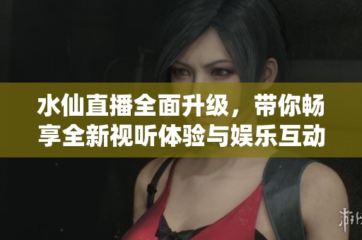 水仙直播全面升级，带你畅享全新视听体验与娱乐互动乐趣