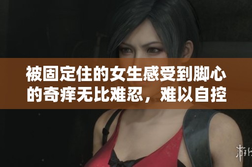 被固定住的女生感受到脚心的奇痒无比难忍，难以自控的烦恼