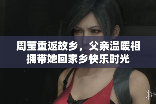 周莹重返故乡，父亲温暖相拥带她回家乡快乐时光
