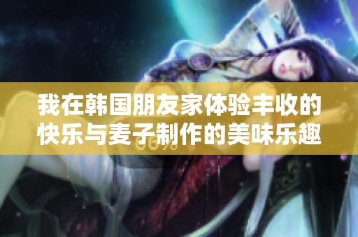 我在韩国朋友家体验丰收的快乐与麦子制作的美味乐趣