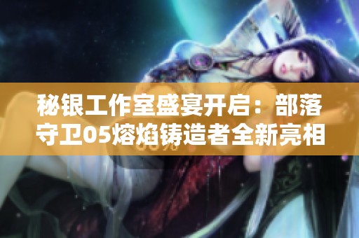 秘银工作室盛宴开启：部落守卫05熔焰铸造者全新亮相引爆期待！